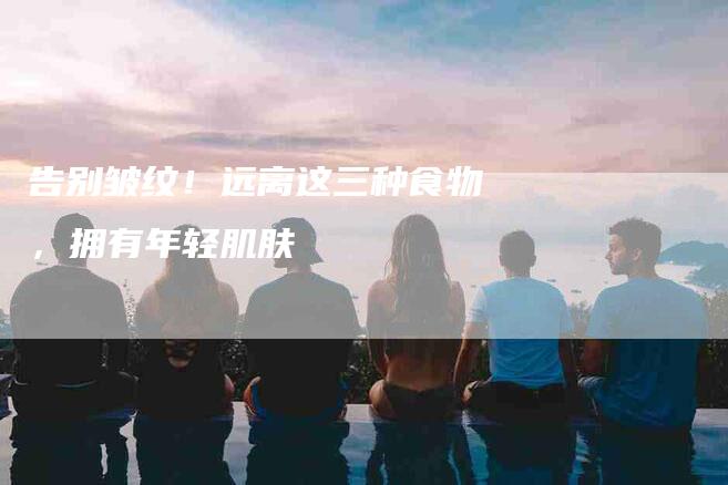 告别皱纹！远离这三种食物，拥有年轻肌肤-家政服务网