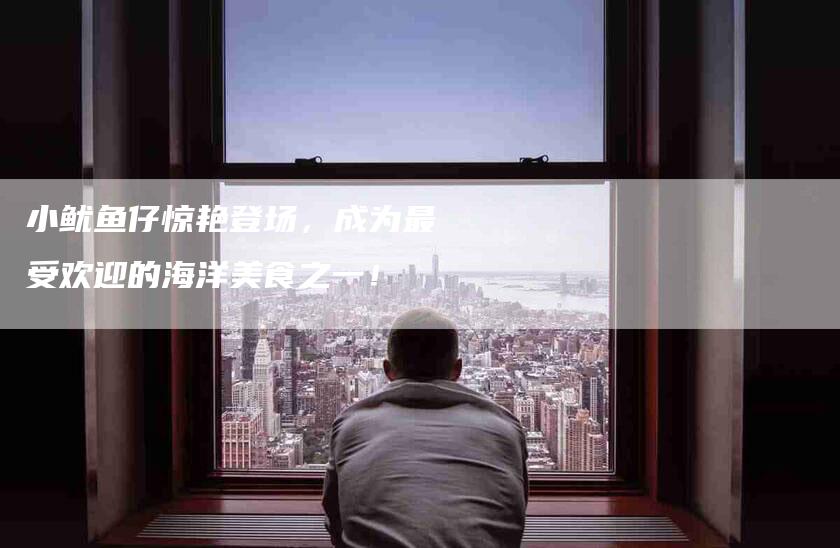 小鱿鱼仔惊艳登场，成为最受欢迎的海洋美食之一！-家政服务网