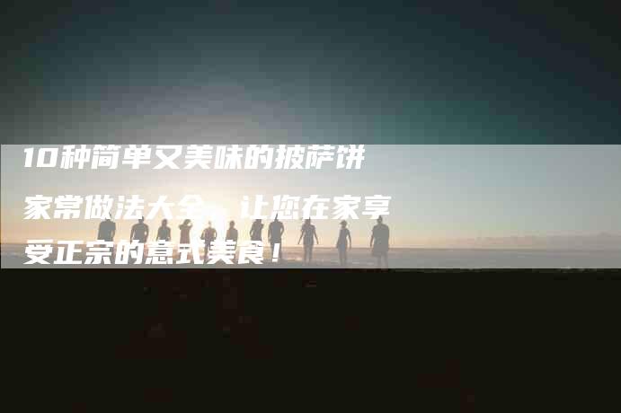 10种简单又美味的披萨饼家常做法大全，让您在家享受正宗的意式美食！