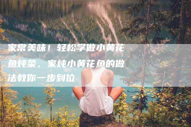 家常美味！轻松学做小黄花鱼炖菜，家炖小黄花鱼的做法教你一步到位-家政服务网
