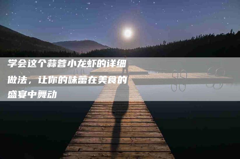 学会这个蒜蓉小龙虾的详细做法，让你的味蕾在美食的盛宴中舞动-家政服务网