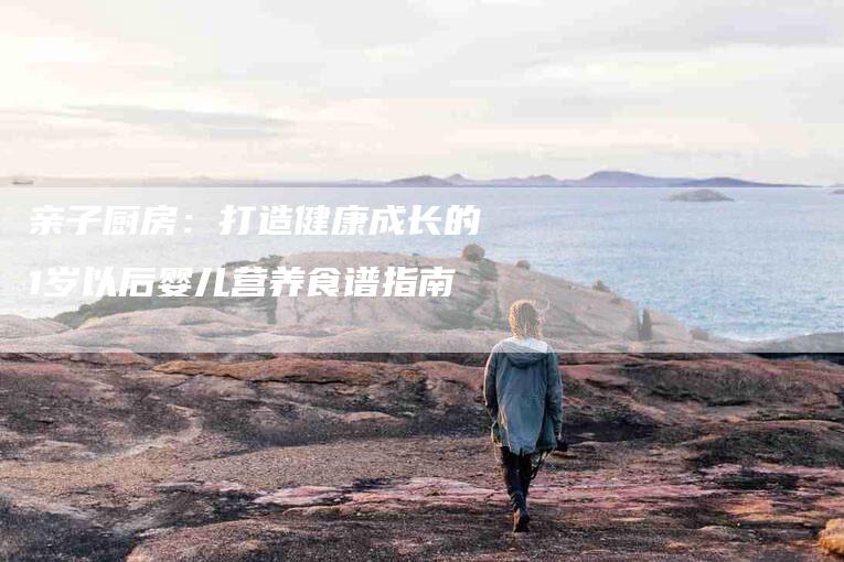 亲子厨房：打造健康成长的1岁以后婴儿营养食谱指南-家政服务网