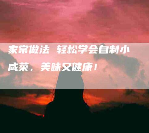 家常做法 轻松学会自制小咸菜，美味又健康！-家政服务网