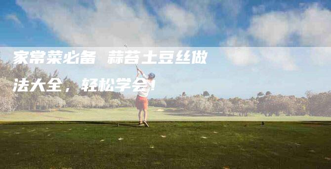 家常菜必备 蒜苔土豆丝做法大全，轻松学会！-家政服务网