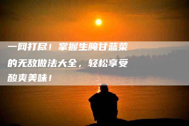 一网打尽！掌握生腌甘蓝菜的无敌做法大全，轻松享受酸爽美味！-家政服务网