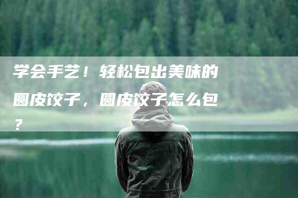 学会手艺！轻松包出美味的圆皮饺子，圆皮饺子怎么包？-家政服务网