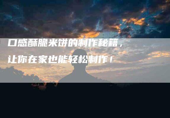 口感酥脆米饼的制作秘籍,让你在家也能轻松制作!-家政服务网