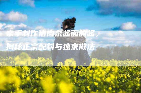 亲手制作猪肉杂酱面的酱，揭秘正宗配料与独家做法-家政服务网