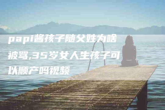 papi酱孩子随父姓为啥被骂,35岁女人生孩子可以顺产吗视频-家政服务网