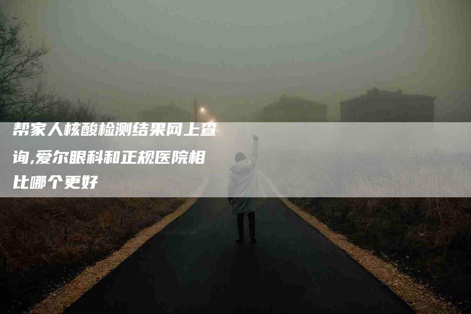 帮家人核酸检测结果网上查询,爱尔眼科和正规医院相比哪个更好-家政服务网