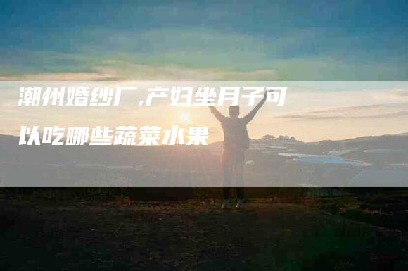 潮州婚纱厂,产妇坐月子可以吃哪些蔬菜水果-家政服务网