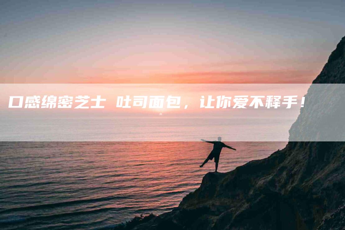 口感绵密芝士焗吐司面包，让你爱不释手！-家政服务网