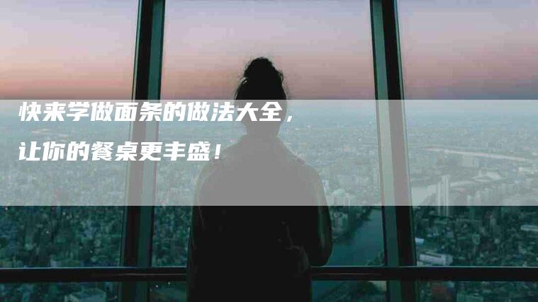 快来学做面条的做法大全,让你的餐桌更丰盛!-家政服务网