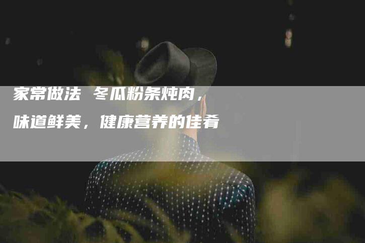 家常做法 冬瓜粉条炖肉，味道鲜美，健康营养的佳肴-家政服务网