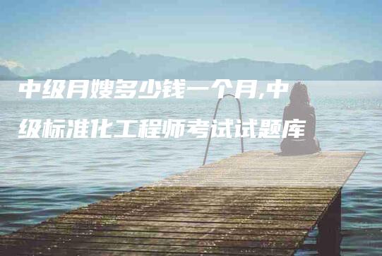 中级月嫂多少钱一个月,中级标准化工程师考试试题库-家政服务网
