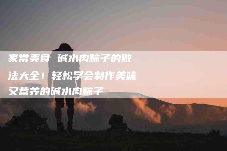家常美食 碱水肉粽子的做法大全！轻松学会制作美味又营养的碱水肉粽子-家政服务网