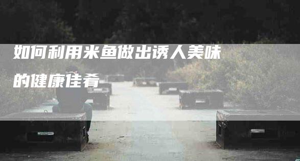 如何利用米鱼做出诱人美味的健康佳肴-家政服务网