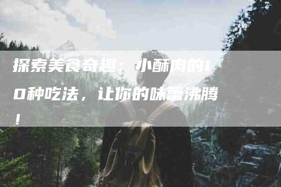 探索美食奇趣：小酥肉的10种吃法，让你的味蕾沸腾！-家政服务网
