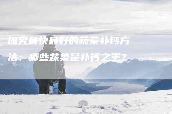 探究最快最好的蔬菜补钙方法：哪些蔬菜是补钙之王？-家政服务网