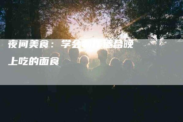 夜间美食：学会制作适合晚上吃的面食-家政服务网