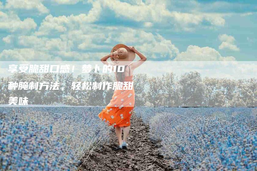 享受脆甜口感！萝卜的10种腌制方法，轻松制作脆甜美味-家政服务网