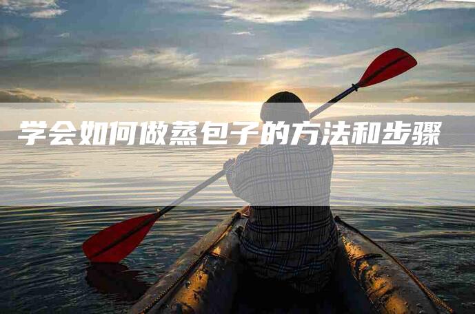 学会如何做蒸包子的方法和步骤-家政服务网