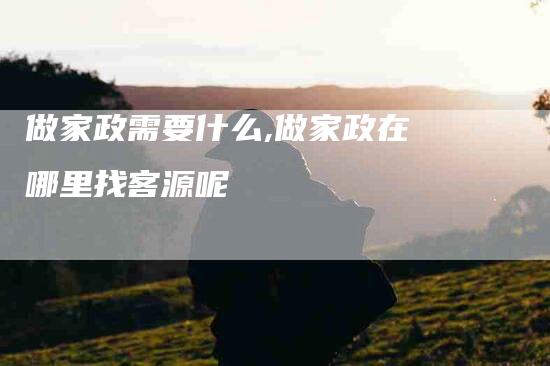做家政需要什么,做家政在哪里找客源呢