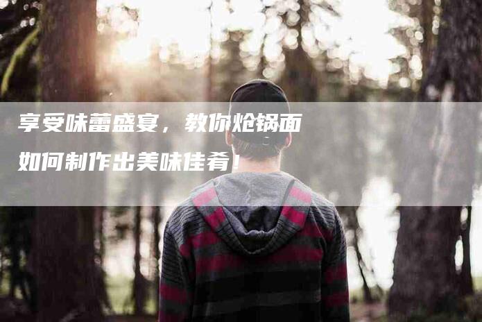 享受味蕾盛宴，教你炝锅面如何制作出美味佳肴！-家政服务网