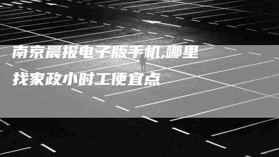 南京晨报电子版手机,哪里找家政小时工便宜点-家政服务网