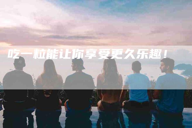 吃一粒能让你享受更久乐趣！