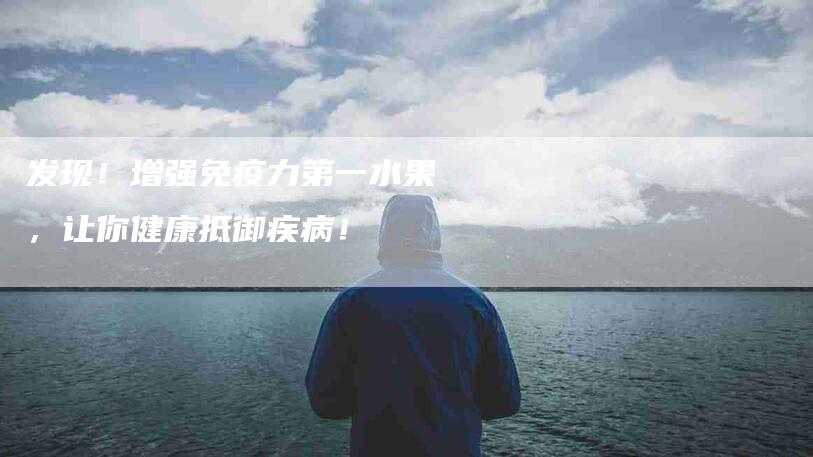 发现！增强免疫力第一水果，让你健康抵御疾病！-家政服务网