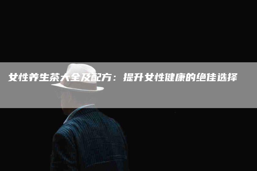 女性养生茶大全及配方：提升女性健康的绝佳选择-家政服务网