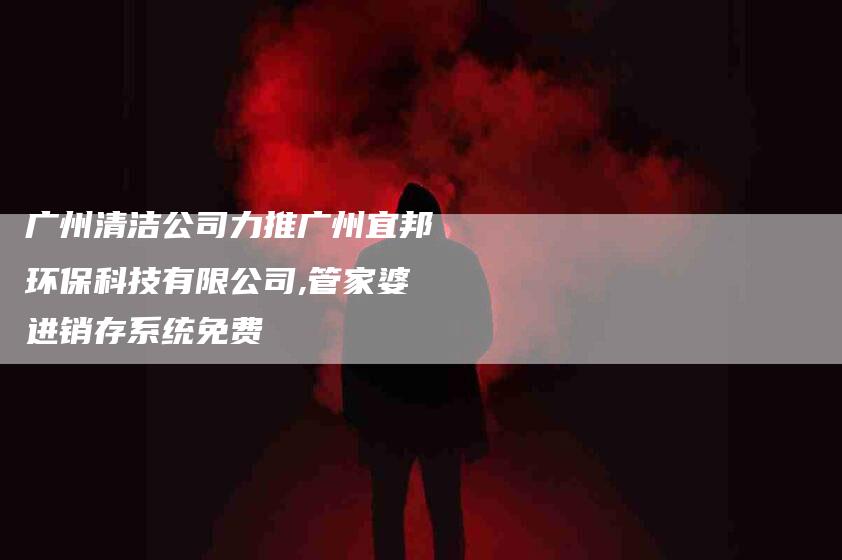 广州清洁公司力推广州宜邦环保科技有限公司,管家婆进销存系统免费-家政服务网