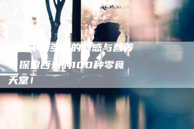 尽享丰富多样的口感与营养：探索西米的100种零食天堂！-家政服务网