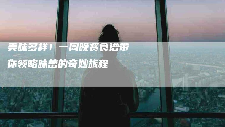 美味多样！一周晚餐食谱带你领略味蕾的奇妙旅程-家政服务网