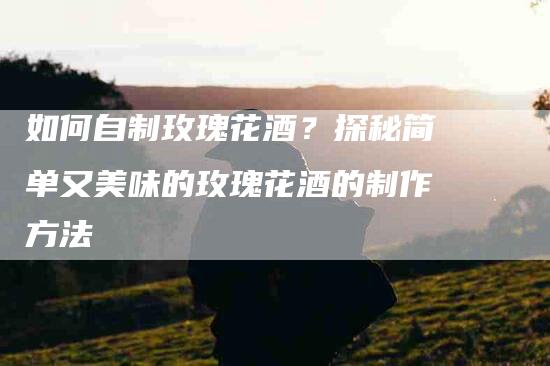 如何自制玫瑰花酒？探秘简单又美味的玫瑰花酒的制作方法-家政服务网