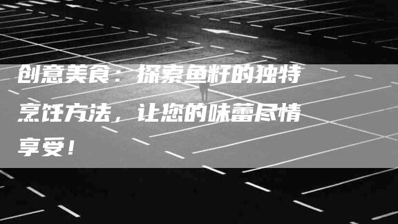创意美食：探索鱼籽的独特烹饪方法，让您的味蕾尽情享受！-家政服务网