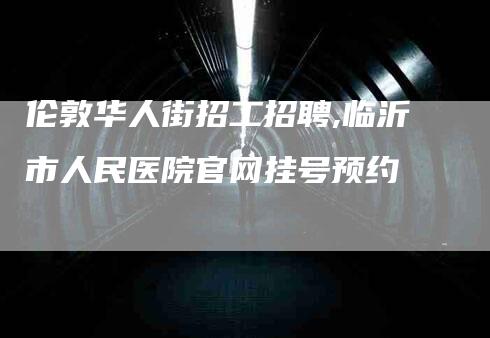 伦敦华人街招工招聘,临沂市人民医院官网挂号预约-家政服务网