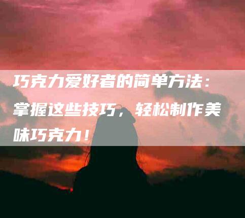 巧克力爱好者的简单方法：掌握这些技巧，轻松制作美味巧克力！-家政服务网