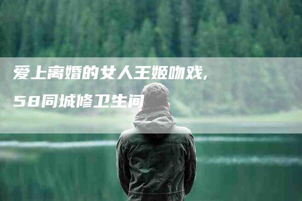 爱上离婚的女人王姬吻戏,58同城修卫生间-家政服务网