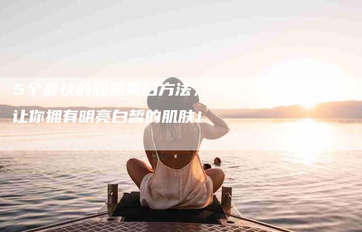 5个最快的脸部美白方法，让你拥有明亮白皙的肌肤！-家政服务网