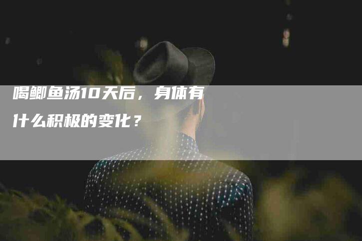 喝鲫鱼汤10天后，身体有什么积极的变化？-家政服务网