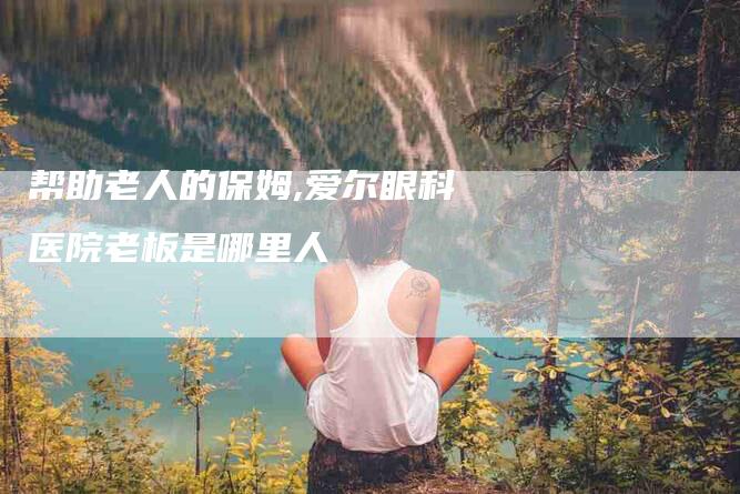 帮助老人的保姆,爱尔眼科医院老板是哪里人