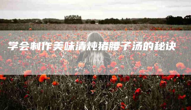 学会制作美味清炖猪腰子汤的秘诀-家政服务网