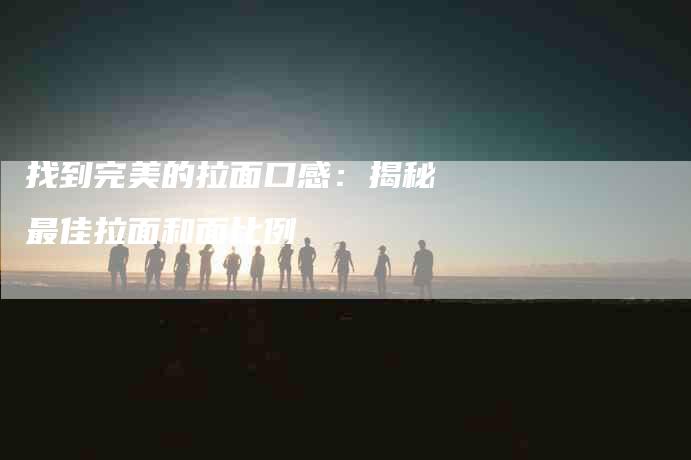 找到完美的拉面口感：揭秘最佳拉面和面比例-家政服务网