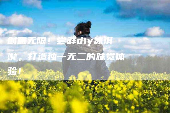创意无限！尝鲜diy冰淇淋，打造独一无二的味觉体验！