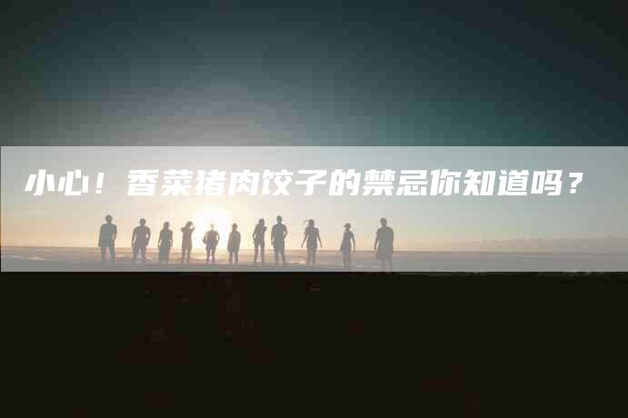 小心！香菜猪肉饺子的禁忌你知道吗？-家政服务网
