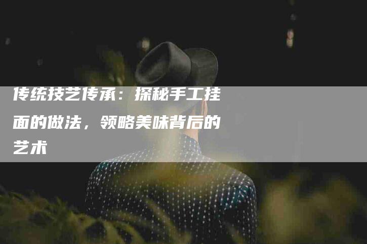 传统技艺传承：探秘手工挂面的做法，领略美味背后的艺术-家政服务网