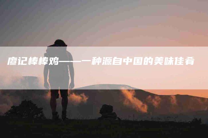 廖记棒棒鸡——一种源自中国的美味佳肴-家政服务网