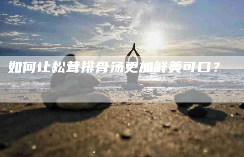 如何让松茸排骨汤更加鲜美可口？-家政服务网